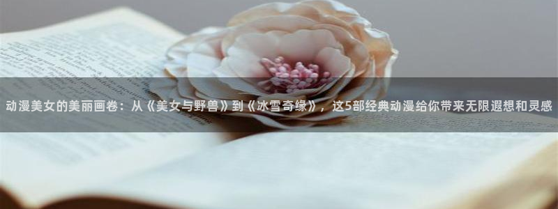 艾莉同学樱花动漫免费观看：动漫美女的美丽画卷：从《美女与野兽》到《冰雪奇缘》，这5部经典动漫给你带来无限遐想和灵感