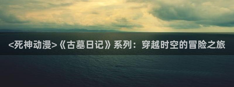 唐人街探案樱花动漫：<死神动漫>《古墓日记》系列：穿越时空的冒险之旅